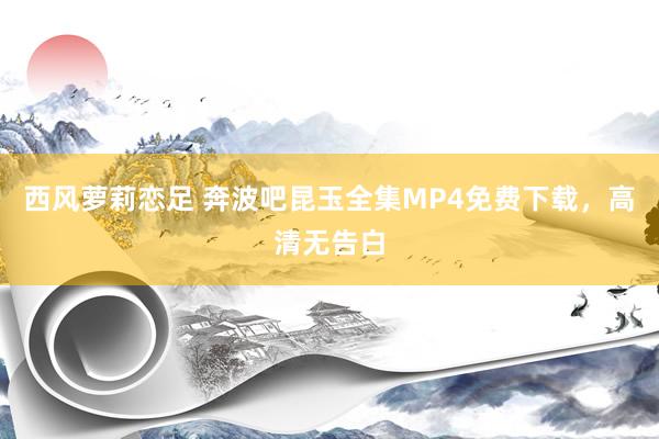 西风萝莉恋足 奔波吧昆玉全集MP4免费下载，高清无告白