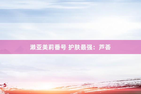 濑亚美莉番号 护肤最强：芦荟