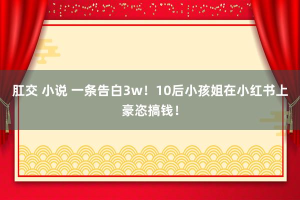 肛交 小说 一条告白3w！10后小孩姐在小红书上豪恣搞钱！