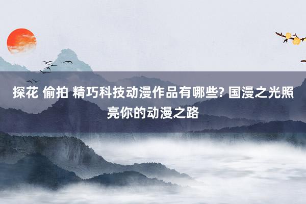 探花 偷拍 精巧科技动漫作品有哪些? 国漫之光照亮你的动漫之路