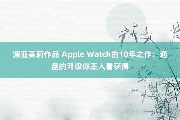 濑亚美莉作品 Apple Watch的10年之作：通盘的升级你王人看获得