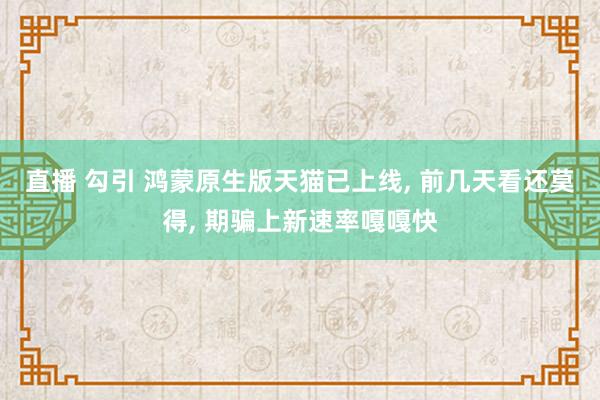 直播 勾引 鸿蒙原生版天猫已上线， 前几天看还莫得， 期骗上新速率嘎嘎快