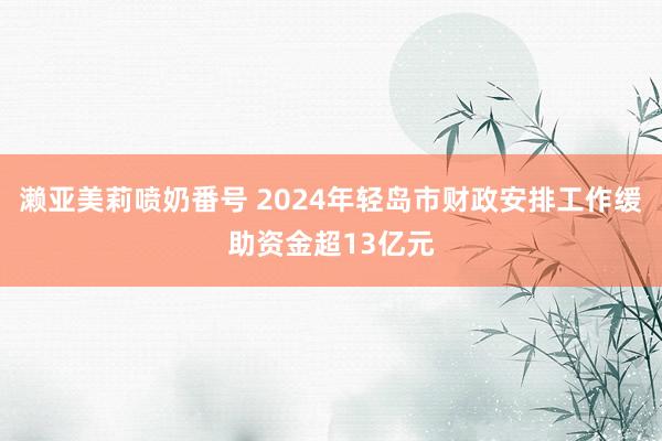 濑亚美莉喷奶番号 2024年轻岛市财政安排工作缓助资金超13亿元