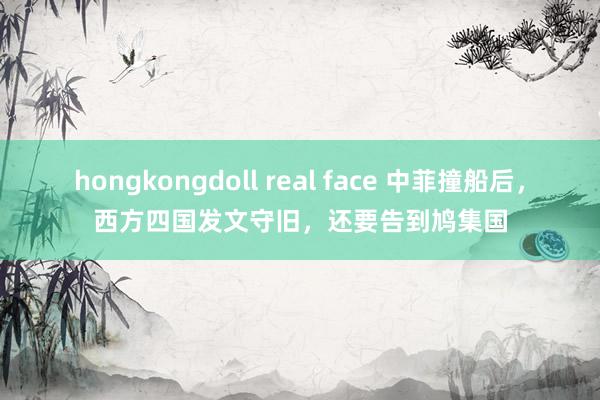 hongkongdoll real face 中菲撞船后，西方四国发文守旧，还要告到鸠集国