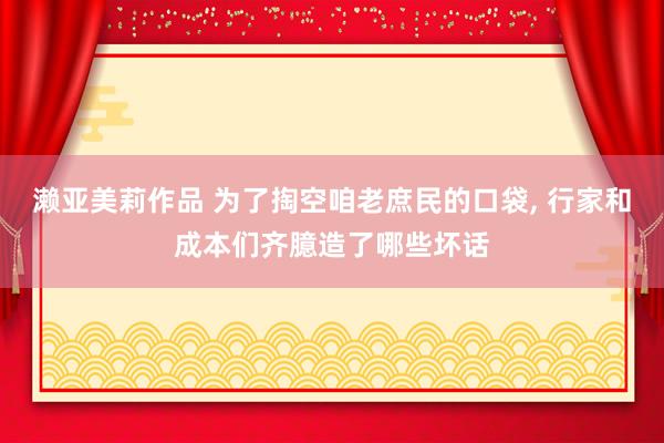 濑亚美莉作品 为了掏空咱老庶民的口袋， 行家和成本们齐臆造了哪些坏话