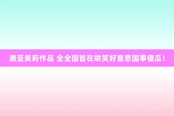 濑亚美莉作品 全全国皆在哄笑好意思国事傻瓜！