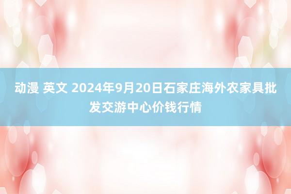 动漫 英文 2024年9月20日石家庄海外农家具批发交游中心价钱行情