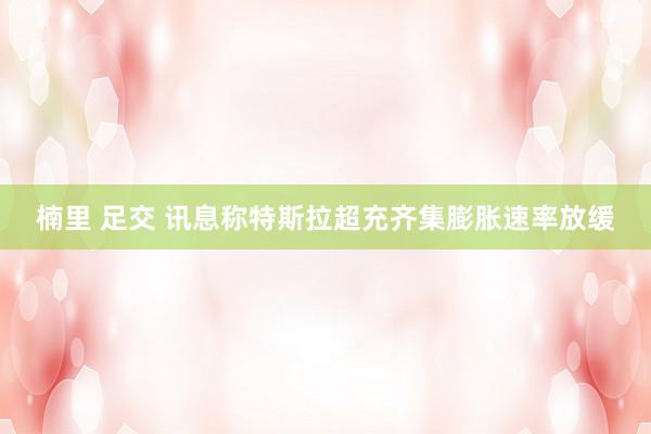 楠里 足交 讯息称特斯拉超充齐集膨胀速率放缓