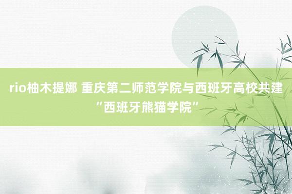 rio柚木提娜 重庆第二师范学院与西班牙高校共建“西班牙熊猫学院”