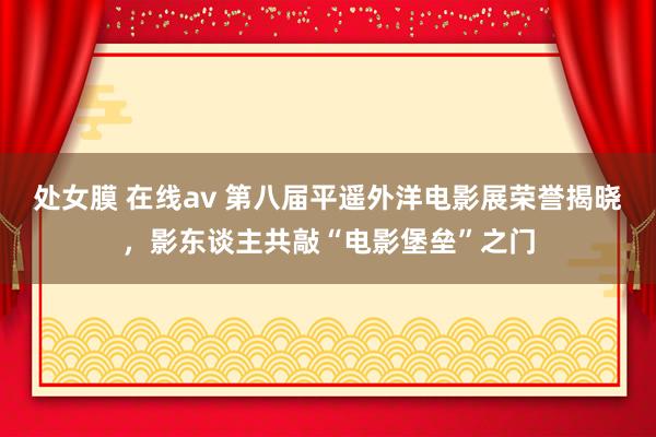 处女膜 在线av 第八届平遥外洋电影展荣誉揭晓，影东谈主共敲“电影堡垒”之门