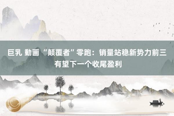 巨乳 動画 “颠覆者”零跑：销量站稳新势力前三 有望下一个收尾盈利