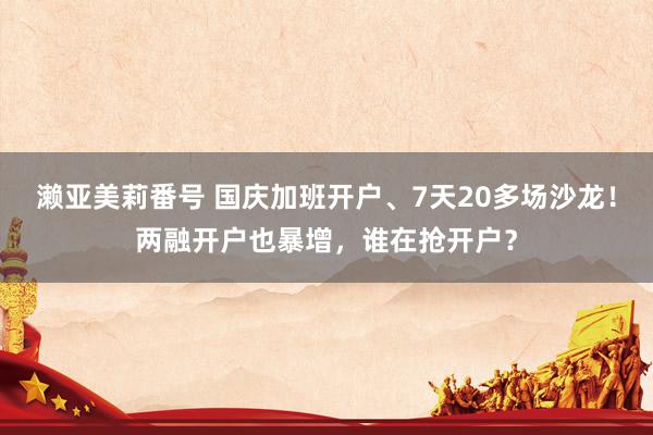 濑亚美莉番号 国庆加班开户、7天20多场沙龙！两融开户也暴增，谁在抢开户？