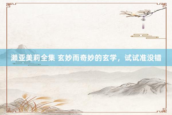 濑亚美莉全集 玄妙而奇妙的玄学,试试准没错