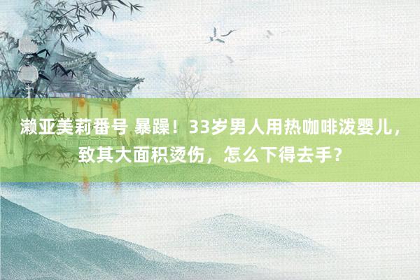 濑亚美莉番号 暴躁！33岁男人用热咖啡泼婴儿，致其大面积烫伤，怎么下得去手？
