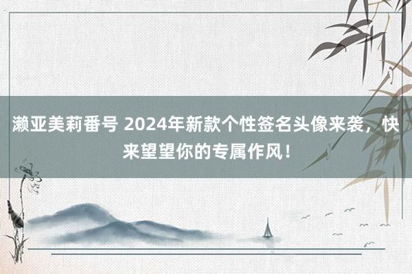 濑亚美莉番号 2024年新款个性签名头像来袭，快来望望你的专属作风！