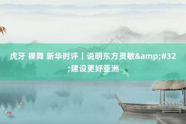 虎牙 裸舞 新华时评｜说明东方灵敏&#32;建设更好亚洲