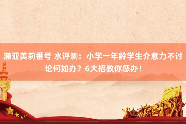 濑亚美莉番号 水评测：小学一年龄学生介意力不讨论何如办？6大招教你惩办！