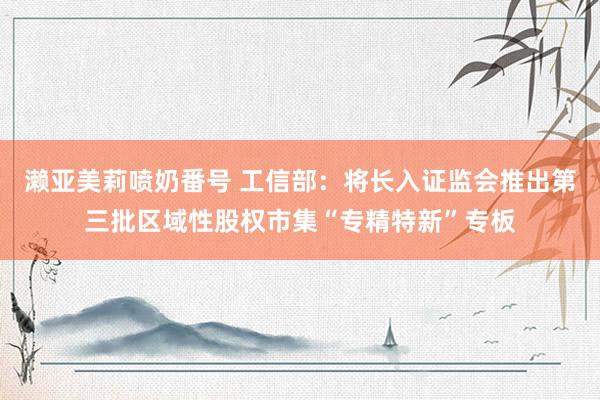 濑亚美莉喷奶番号 工信部：将长入证监会推出第三批区域性股权市集“专精特新”专板