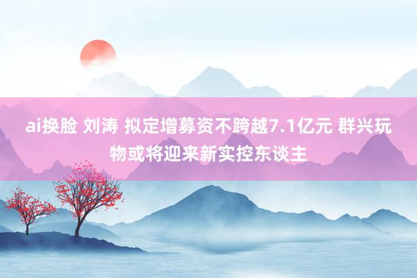 ai换脸 刘涛 拟定增募资不跨越7.1亿元 群兴玩物或将迎来新实控东谈主