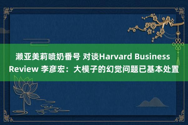 濑亚美莉喷奶番号 对谈Harvard Business Review 李彦宏：大模子的幻觉问题已基本处置