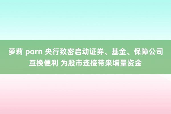 萝莉 porn 央行致密启动证券、基金、保障公司互换便利 为股市连接带来增量资金