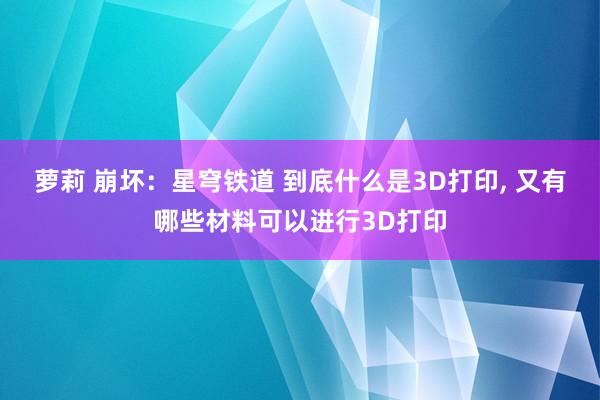 萝莉 崩坏：星穹铁道 到底什么是3D打印， 又有哪些材料可以进行3D打印
