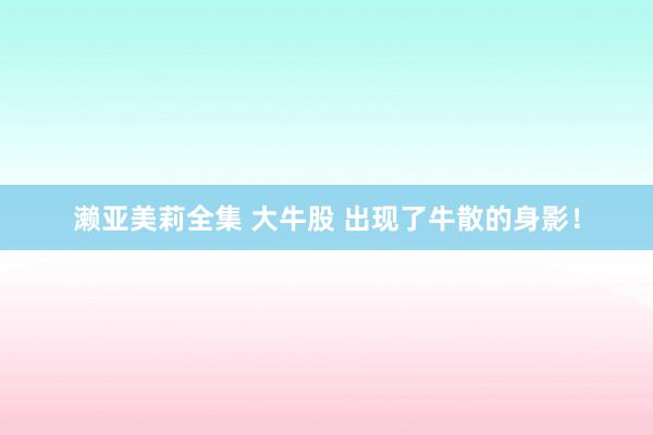 濑亚美莉全集 大牛股 出现了牛散的身影！