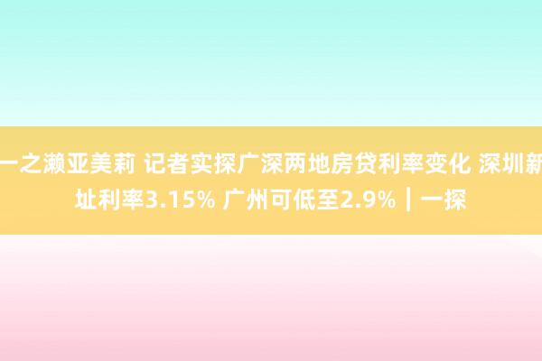 一之濑亚美莉 记者实探广深两地房贷利率变化 深圳新址利率3.15% 广州可低至2.9%︱一探