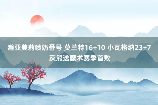 濑亚美莉喷奶番号 莫兰特16+10 小瓦格纳23+7 灰熊送魔术赛季首败
