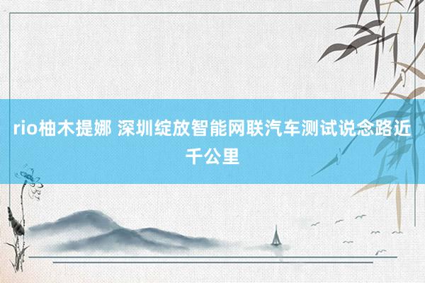 rio柚木提娜 深圳绽放智能网联汽车测试说念路近千公里