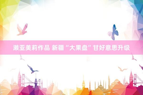 濑亚美莉作品 新疆“大果盘”甘好意思升级
