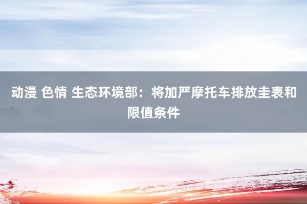 动漫 色情 生态环境部：将加严摩托车排放圭表和限值条件