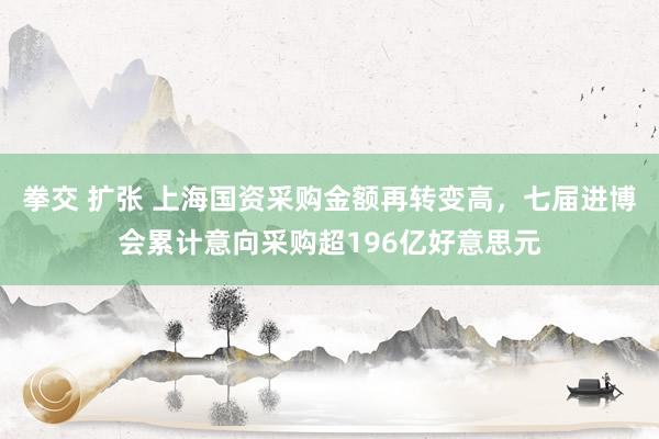 拳交 扩张 上海国资采购金额再转变高，七届进博会累计意向采购超196亿好意思元