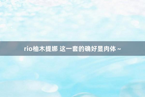 rio柚木提娜 这一套的确好显肉体～