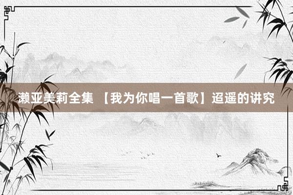 濑亚美莉全集 【我为你唱一首歌】迢遥的讲究