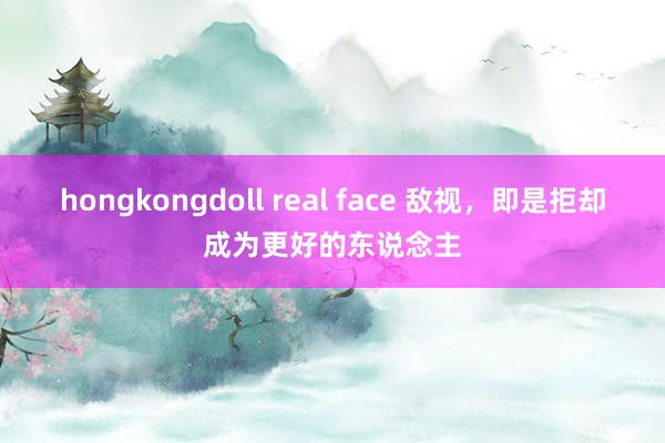 hongkongdoll real face 敌视，即是拒却成为更好的东说念主