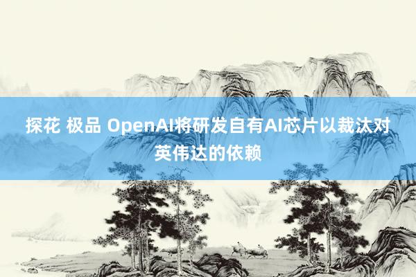 探花 极品 OpenAI将研发自有AI芯片以裁汰对英伟达的依赖