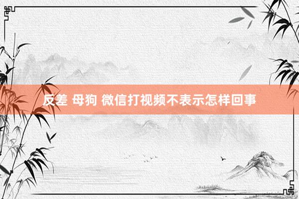 反差 母狗 微信打视频不表示怎样回事