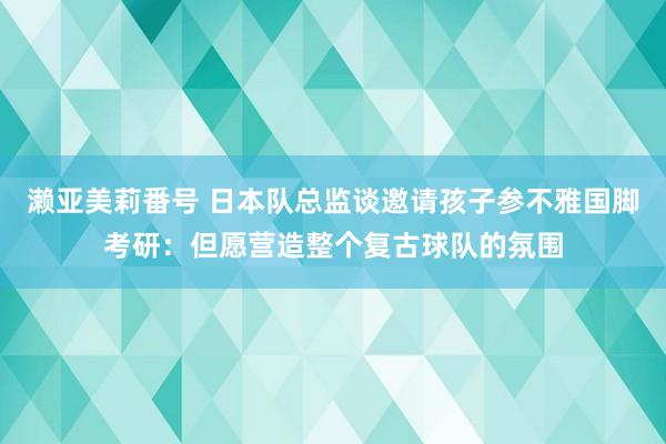 濑亚美莉番号 日本队总监谈邀请孩子参不雅国脚考研：但愿营造整个复古球队的氛围