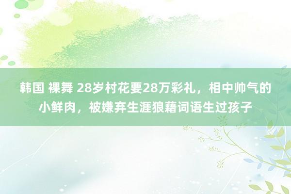 韩国 裸舞 28岁村花要28万彩礼，相中帅气的小鲜肉，被嫌弃生涯狼藉词语生过孩子