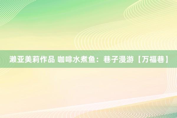 濑亚美莉作品 咖啡水煮鱼：巷子漫游【万福巷】