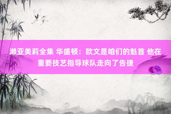 濑亚美莉全集 华盛顿：欧文是咱们的魁首 他在重要技艺指导球队走向了告捷