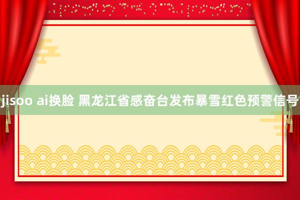 jisoo ai换脸 黑龙江省感奋台发布暴雪红色预警信号