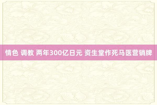 情色 调教 两年300亿日元 资生堂作死马医营销牌