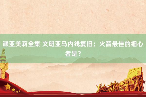 濑亚美莉全集 文班亚马内线复旧；火箭最佳的细心者是？