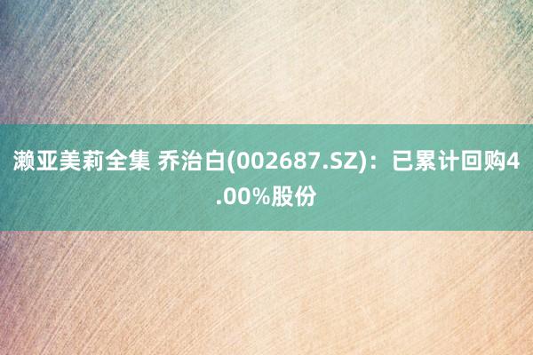 濑亚美莉全集 乔治白(002687.SZ)：已累计回购4.00%股份