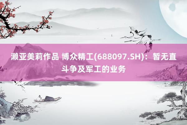 濑亚美莉作品 博众精工(688097.SH)：暂无直斗争及军工的业务