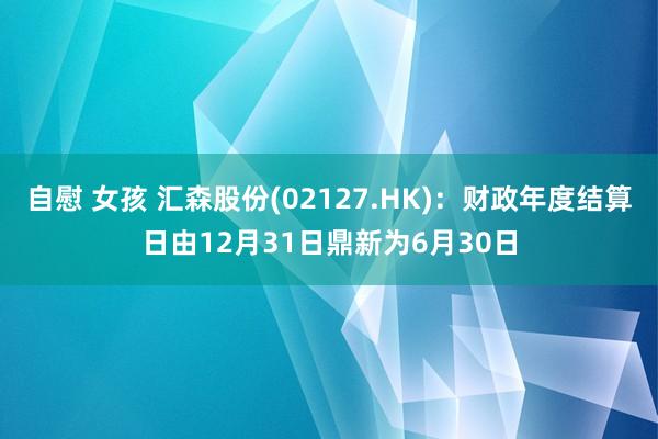 自慰 女孩 汇森股份(02127.HK)：财政年度结算日由12月31日鼎新为6月30日