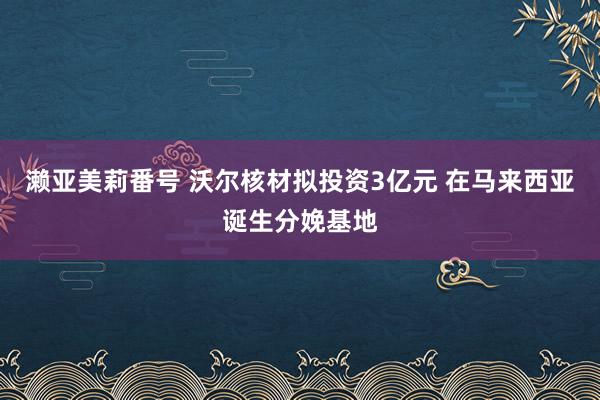 濑亚美莉番号 沃尔核材拟投资3亿元 在马来西亚诞生分娩基地