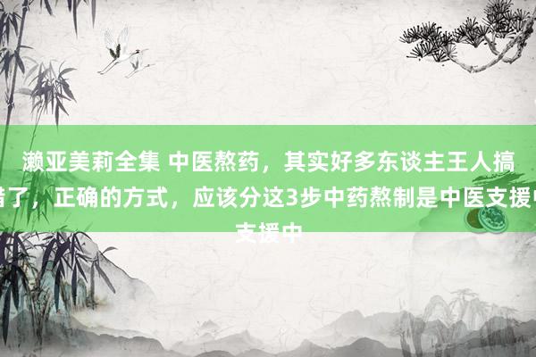濑亚美莉全集 中医熬药,其实好多东谈主王人搞错了,正确的方式,应该分这3步中药熬制是中医支援中